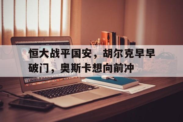 恒大战平国安，胡尔克早早破门，奥斯卡想向前冲