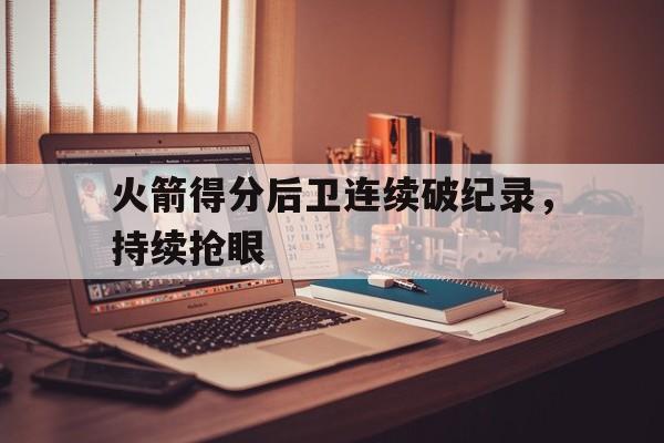 火箭得分后卫连续破纪录，持续抢眼